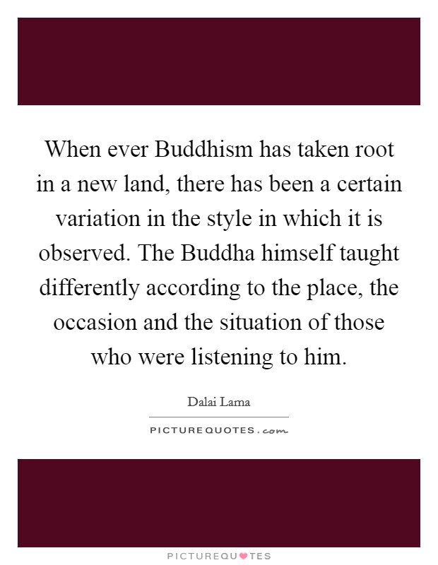 When ever Buddhism has taken root in a new land, there has been a certain variation in the style in which it is observed. The Buddha himself taught differently according to the place, the occasion and the situation of those who were listening to him Picture Quote #1