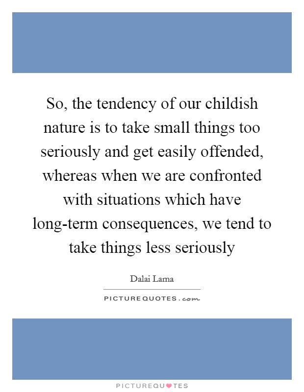 So, the tendency of our childish nature is to take small things too seriously and get easily offended, whereas when we are confronted with situations which have long-term consequences, we tend to take things less seriously Picture Quote #1