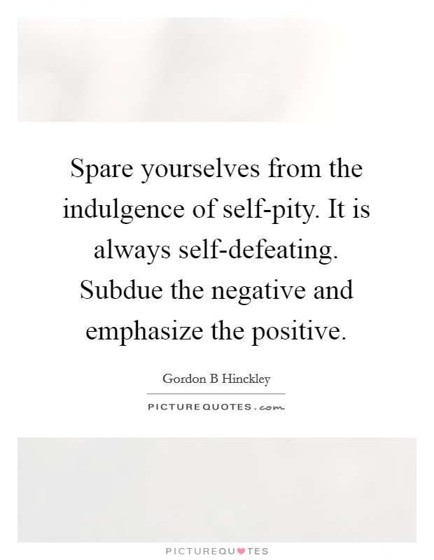 Spare yourselves from the indulgence of self-pity. It is always self-defeating. Subdue the negative and emphasize the positive Picture Quote #1