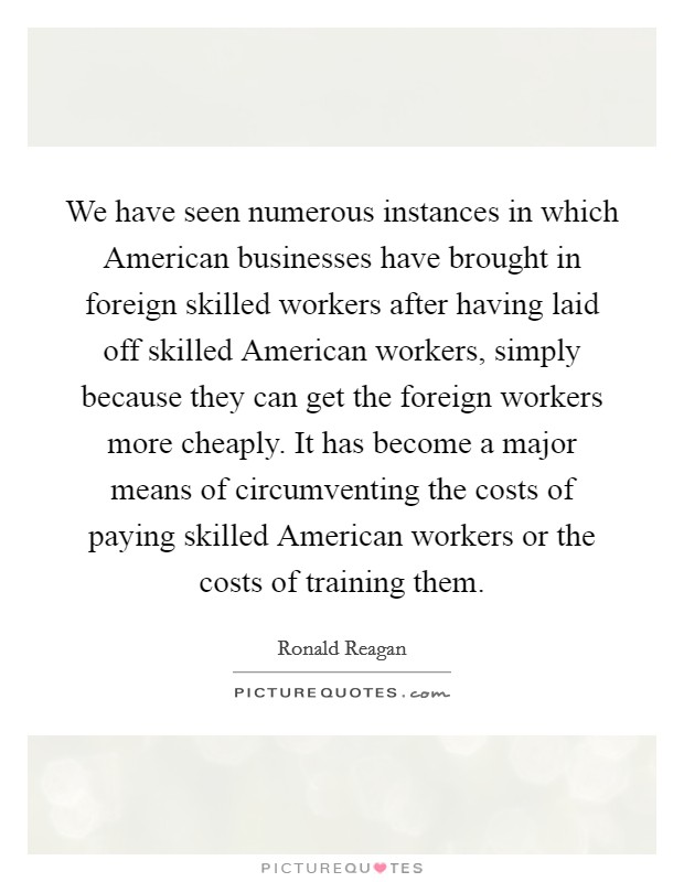We have seen numerous instances in which American businesses have brought in foreign skilled workers after having laid off skilled American workers, simply because they can get the foreign workers more cheaply. It has become a major means of circumventing the costs of paying skilled American workers or the costs of training them Picture Quote #1