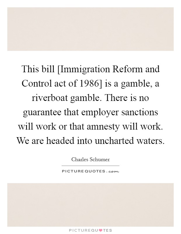 This bill [Immigration Reform and Control act of 1986] is a gamble, a riverboat gamble. There is no guarantee that employer sanctions will work or that amnesty will work. We are headed into uncharted waters Picture Quote #1