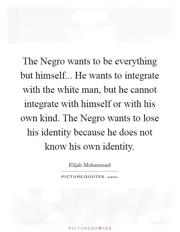 The Negro wants to be everything but himself... He wants to integrate with the white man, but he cannot integrate with himself or with his own kind. The Negro wants to lose his identity because he does not know his own identity Picture Quote #1