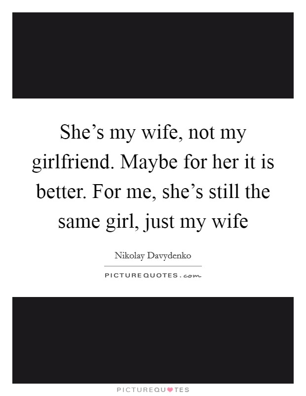 She’s my wife, not my girlfriend. Maybe for her it is better. For me, she’s still the same girl, just my wife Picture Quote #1