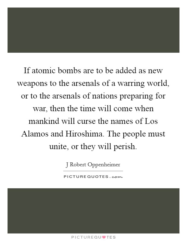 If atomic bombs are to be added as new weapons to the arsenals of a warring world, or to the arsenals of nations preparing for war, then the time will come when mankind will curse the names of Los Alamos and Hiroshima. The people must unite, or they will perish Picture Quote #1