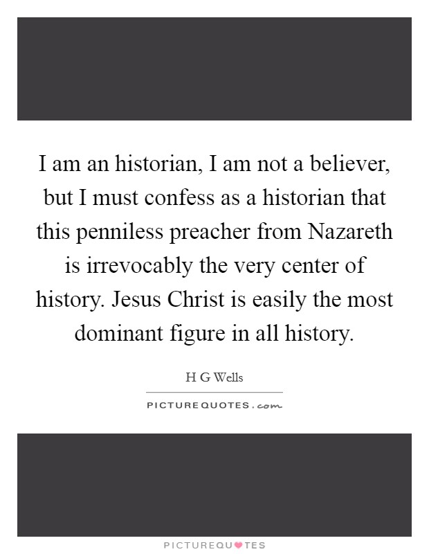 I am an historian, I am not a believer, but I must confess as a historian that this penniless preacher from Nazareth is irrevocably the very center of history. Jesus Christ is easily the most dominant figure in all history Picture Quote #1