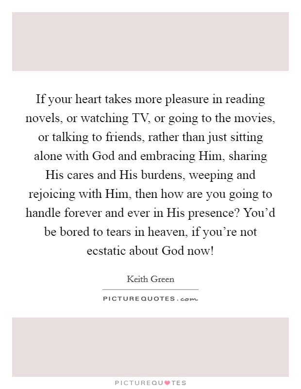 If your heart takes more pleasure in reading novels, or watching TV, or going to the movies, or talking to friends, rather than just sitting alone with God and embracing Him, sharing His cares and His burdens, weeping and rejoicing with Him, then how are you going to handle forever and ever in His presence? You’d be bored to tears in heaven, if you’re not ecstatic about God now! Picture Quote #1