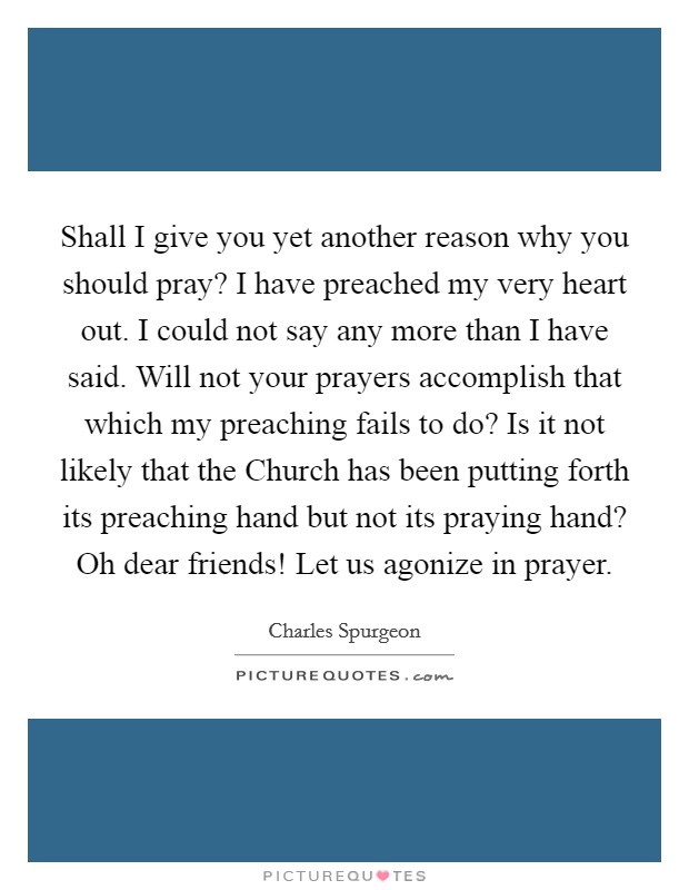 Shall I give you yet another reason why you should pray? I have preached my very heart out. I could not say any more than I have said. Will not your prayers accomplish that which my preaching fails to do? Is it not likely that the Church has been putting forth its preaching hand but not its praying hand? Oh dear friends! Let us agonize in prayer Picture Quote #1