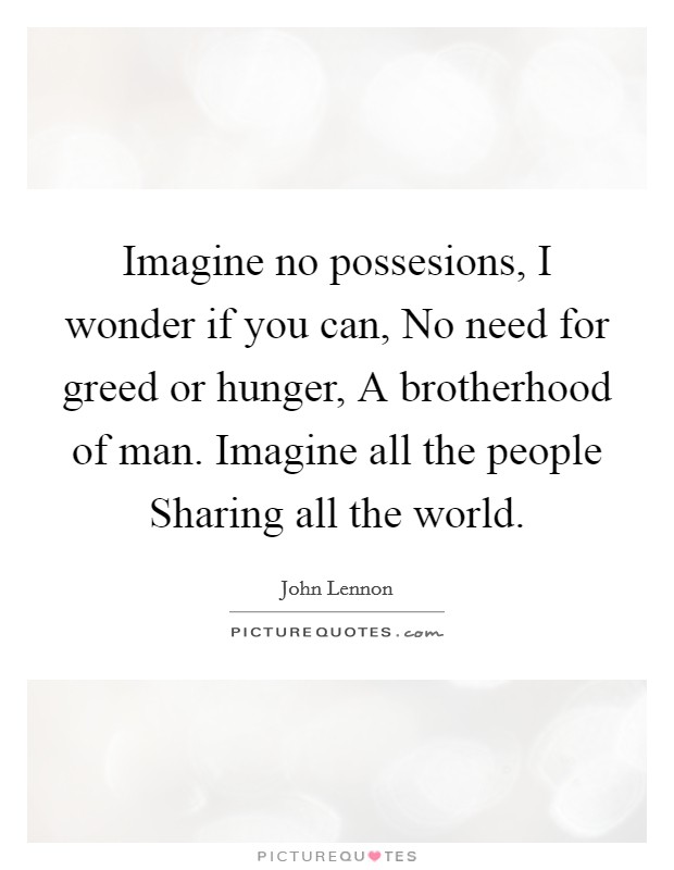 Imagine no possesions, I wonder if you can, No need for greed or hunger, A brotherhood of man. Imagine all the people Sharing all the world Picture Quote #1