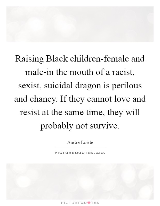 Raising Black children-female and male-in the mouth of a racist, sexist, suicidal dragon is perilous and chancy. If they cannot love and resist at the same time, they will probably not survive Picture Quote #1