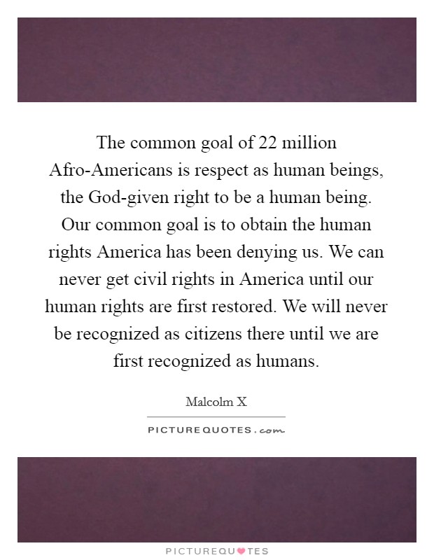 The common goal of 22 million Afro-Americans is respect as human beings, the God-given right to be a human being. Our common goal is to obtain the human rights America has been denying us. We can never get civil rights in America until our human rights are first restored. We will never be recognized as citizens there until we are first recognized as humans Picture Quote #1