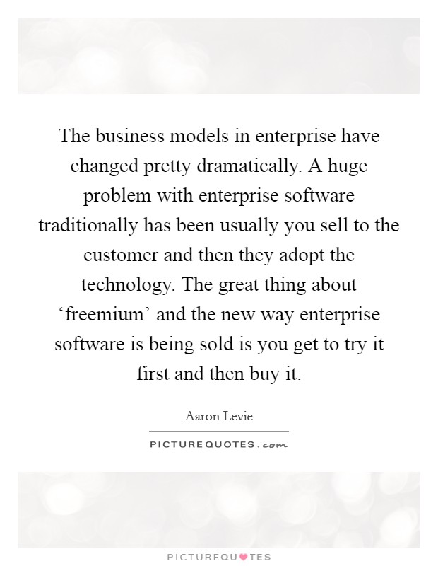 The business models in enterprise have changed pretty dramatically. A huge problem with enterprise software traditionally has been usually you sell to the customer and then they adopt the technology. The great thing about ‘freemium' and the new way enterprise software is being sold is you get to try it first and then buy it Picture Quote #1