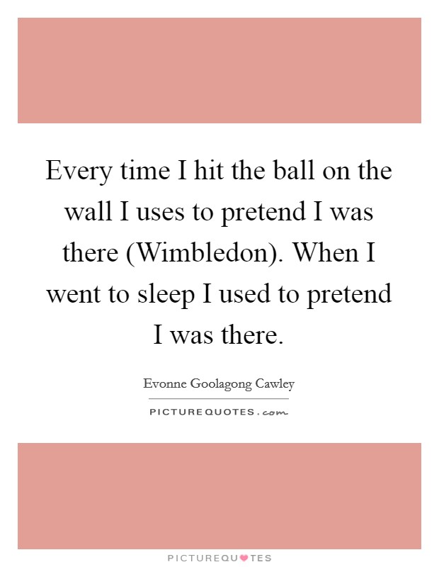 Every time I hit the ball on the wall I uses to pretend I was there (Wimbledon). When I went to sleep I used to pretend I was there Picture Quote #1