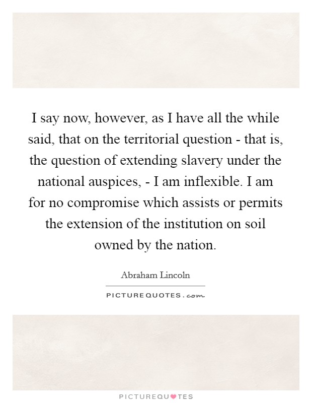 I say now, however, as I have all the while said, that on the territorial question - that is, the question of extending slavery under the national auspices, - I am inflexible. I am for no compromise which assists or permits the extension of the institution on soil owned by the nation Picture Quote #1