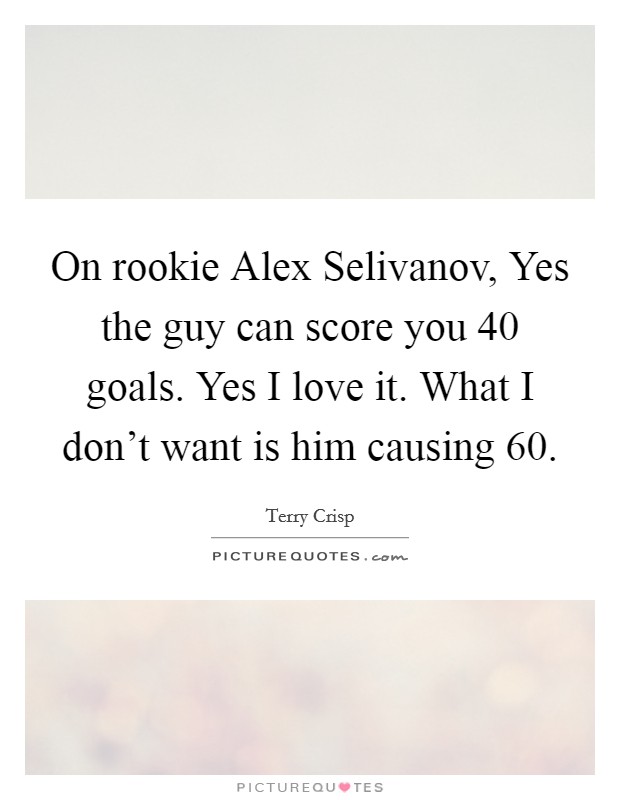 On rookie Alex Selivanov, Yes the guy can score you 40 goals. Yes I love it. What I don’t want is him causing 60 Picture Quote #1