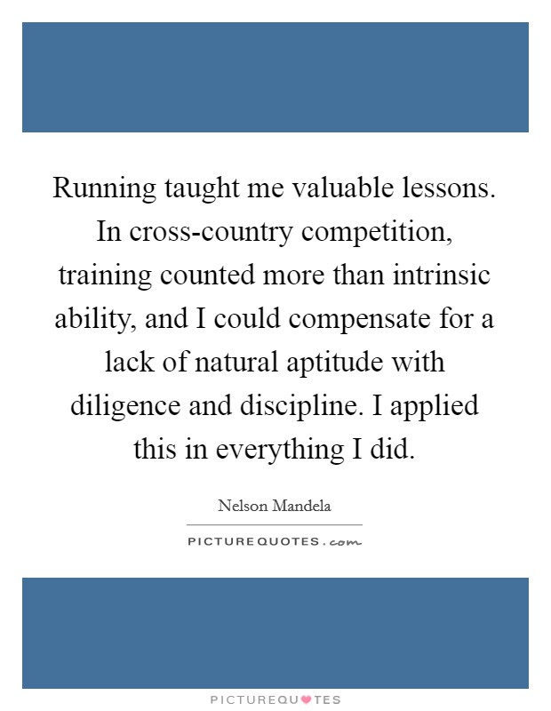 Running taught me valuable lessons. In cross-country competition, training counted more than intrinsic ability, and I could compensate for a lack of natural aptitude with diligence and discipline. I applied this in everything I did Picture Quote #1