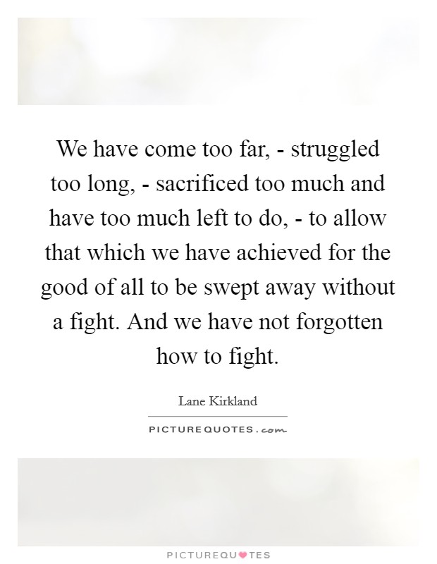 We have come too far, - struggled too long, - sacrificed too much and have too much left to do, - to allow that which we have achieved for the good of all to be swept away without a fight. And we have not forgotten how to fight Picture Quote #1