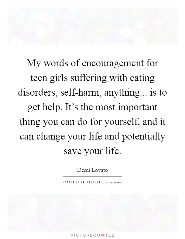 My words of encouragement for teen girls suffering with eating disorders, self-harm, anything... is to get help. It’s the most important thing you can do for yourself, and it can change your life and potentially save your life Picture Quote #1