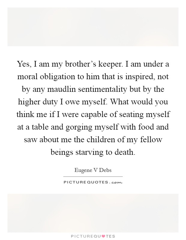 Yes, I am my brother’s keeper. I am under a moral obligation to him that is inspired, not by any maudlin sentimentality but by the higher duty I owe myself. What would you think me if I were capable of seating myself at a table and gorging myself with food and saw about me the children of my fellow beings starving to death Picture Quote #1