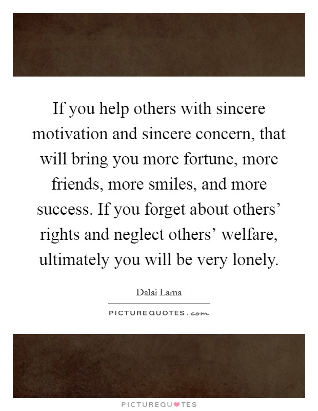 If you help others with sincere motivation and sincere concern, that will bring you more fortune, more friends, more smiles, and more success. If you forget about others’ rights and neglect others’ welfare, ultimately you will be very lonely Picture Quote #1