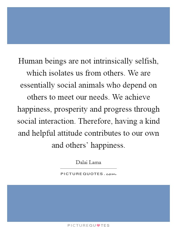 Human beings are not intrinsically selfish, which isolates us from others. We are essentially social animals who depend on others to meet our needs. We achieve happiness, prosperity and progress through social interaction. Therefore, having a kind and helpful attitude contributes to our own and others’ happiness Picture Quote #1