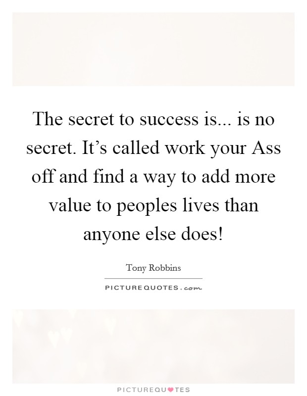 The secret to success is... is no secret. It’s called work your Ass off and find a way to add more value to peoples lives than anyone else does! Picture Quote #1