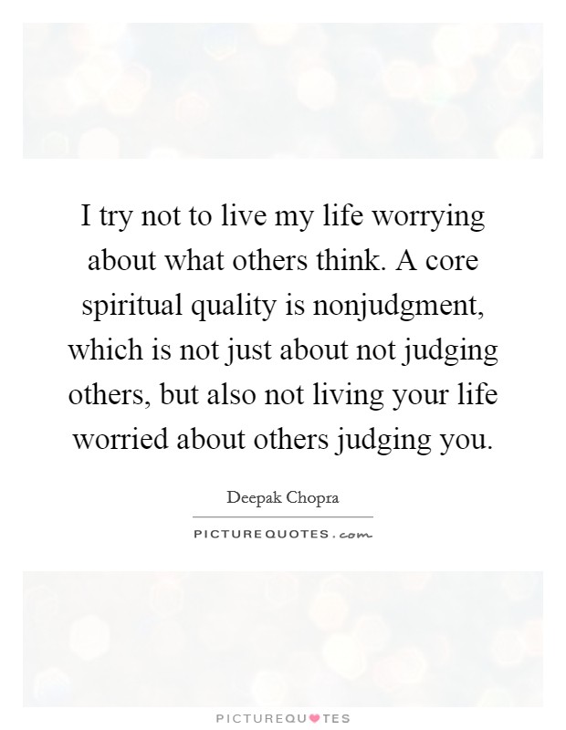 I try not to live my life worrying about what others think. A core spiritual quality is nonjudgment, which is not just about not judging others, but also not living your life worried about others judging you Picture Quote #1