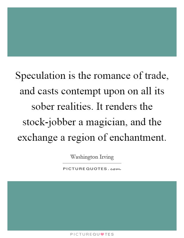 Speculation is the romance of trade, and casts contempt upon on all its sober realities. It renders the stock-jobber a magician, and the exchange a region of enchantment Picture Quote #1
