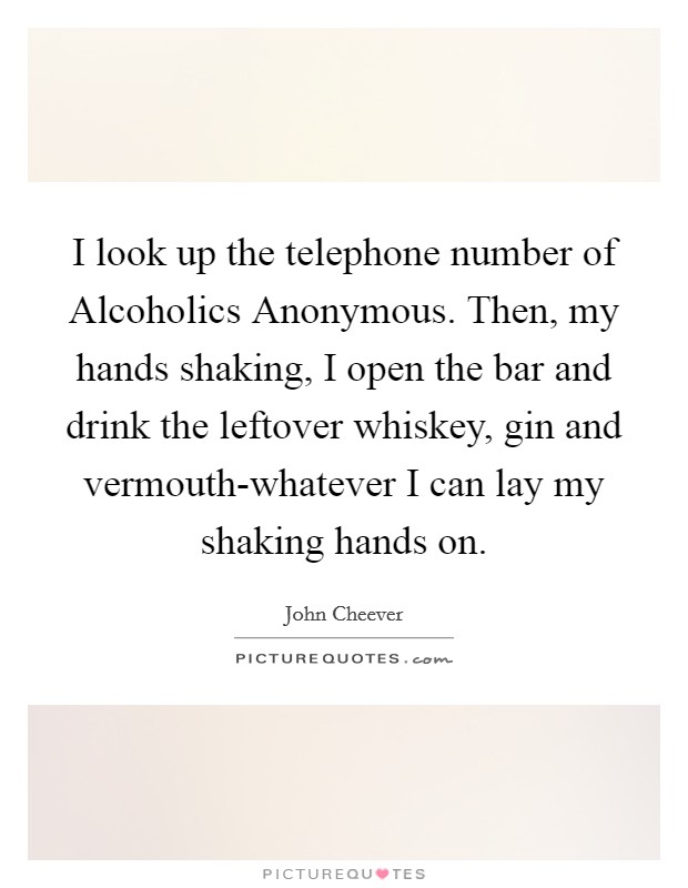 I look up the telephone number of Alcoholics Anonymous. Then, my hands shaking, I open the bar and drink the leftover whiskey, gin and vermouth-whatever I can lay my shaking hands on Picture Quote #1