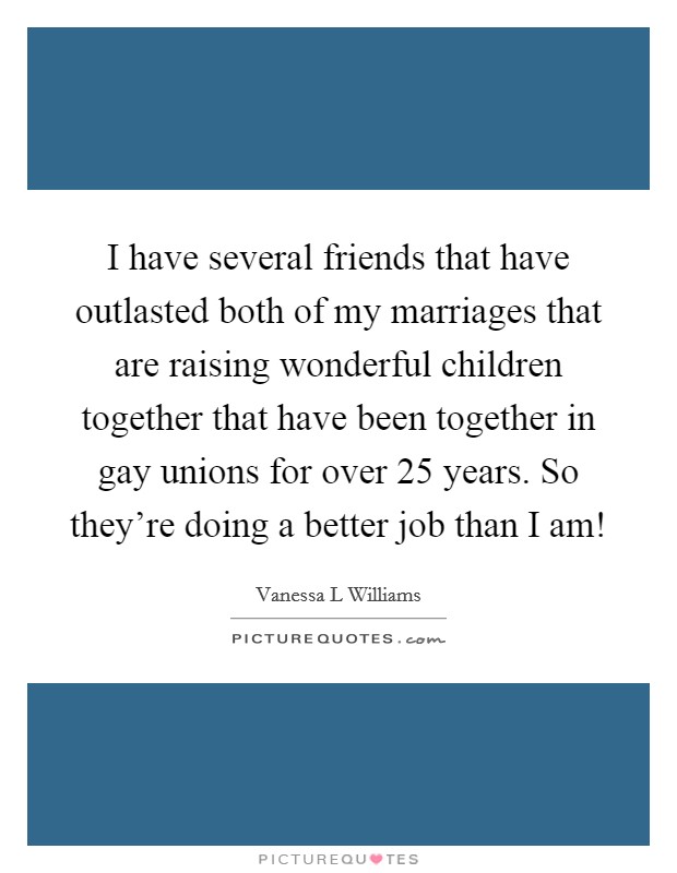 I have several friends that have outlasted both of my marriages that are raising wonderful children together that have been together in gay unions for over 25 years. So they’re doing a better job than I am! Picture Quote #1