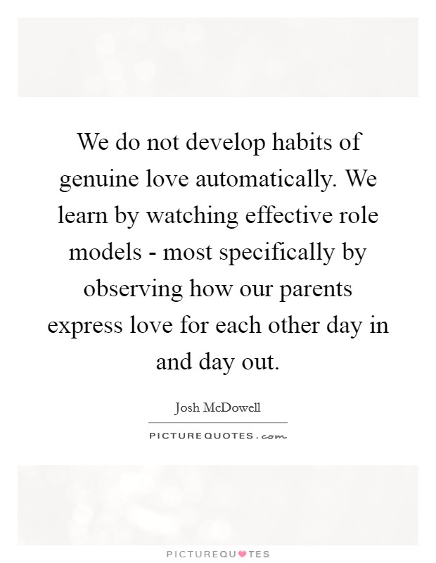 We do not develop habits of genuine love automatically. We learn by watching effective role models - most specifically by observing how our parents express love for each other day in and day out Picture Quote #1