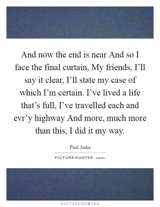 And now the end is near And so I face the final curtain, My friends, I'll say it clear, I'll state my case of which I'm certain. I've lived a life that's full, I've travelled each and evr'y highway And more, much more than this, I did it my way Picture Quote #1