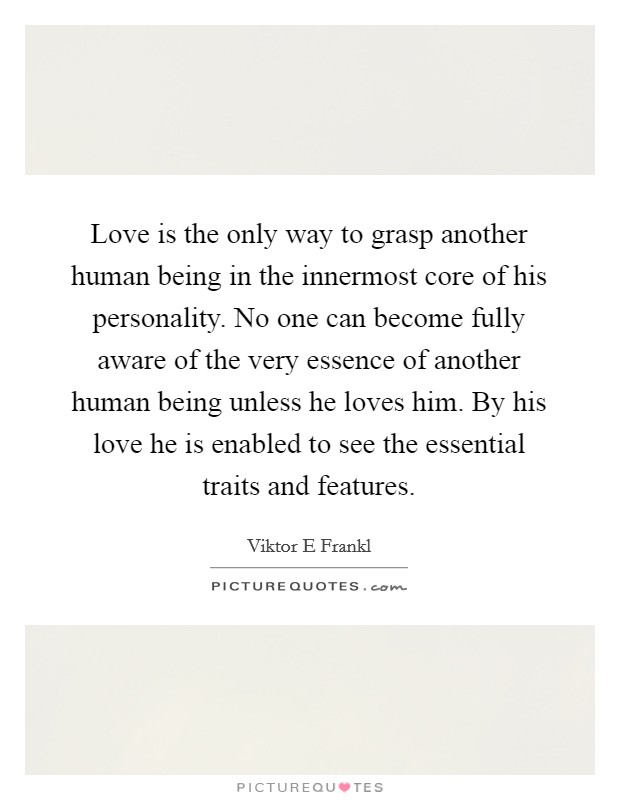 Love is the only way to grasp another human being in the innermost core of his personality. No one can become fully aware of the very essence of another human being unless he loves him. By his love he is enabled to see the essential traits and features Picture Quote #1