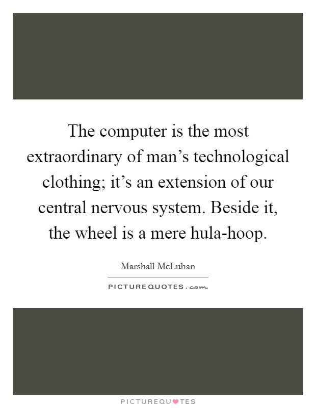 The computer is the most extraordinary of man’s technological clothing; it’s an extension of our central nervous system. Beside it, the wheel is a mere hula-hoop Picture Quote #1