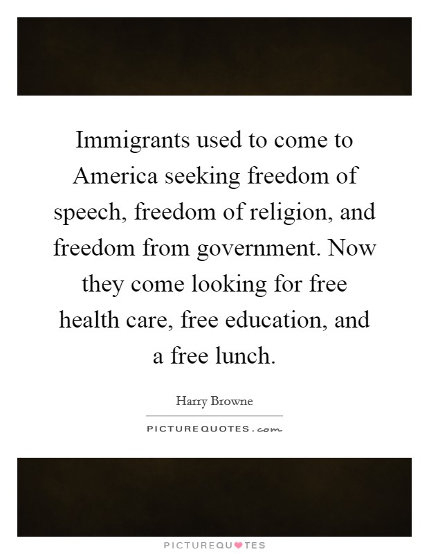 Immigrants used to come to America seeking freedom of speech, freedom of religion, and freedom from government. Now they come looking for free health care, free education, and a free lunch Picture Quote #1