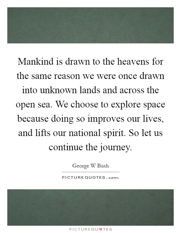 Mankind is drawn to the heavens for the same reason we were once drawn into unknown lands and across the open sea. We choose to explore space because doing so improves our lives, and lifts our national spirit. So let us continue the journey Picture Quote #1