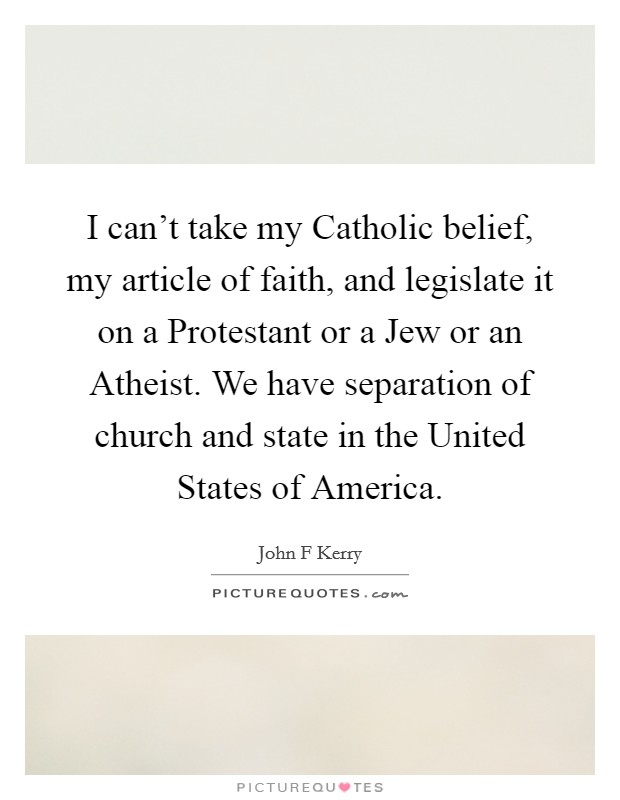 I can’t take my Catholic belief, my article of faith, and legislate it on a Protestant or a Jew or an Atheist. We have separation of church and state in the United States of America Picture Quote #1