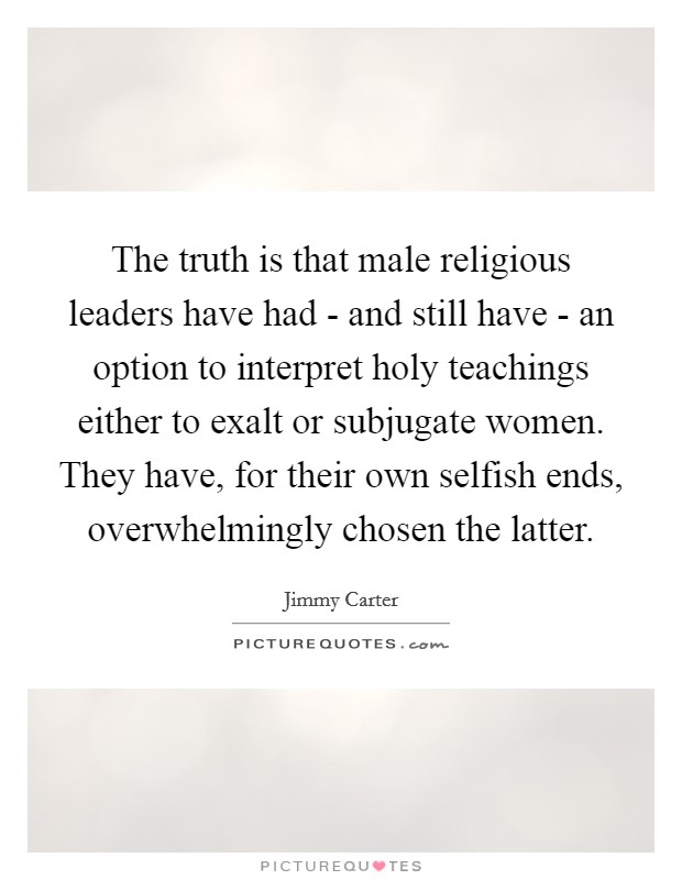 The truth is that male religious leaders have had - and still have - an option to interpret holy teachings either to exalt or subjugate women. They have, for their own selfish ends, overwhelmingly chosen the latter Picture Quote #1