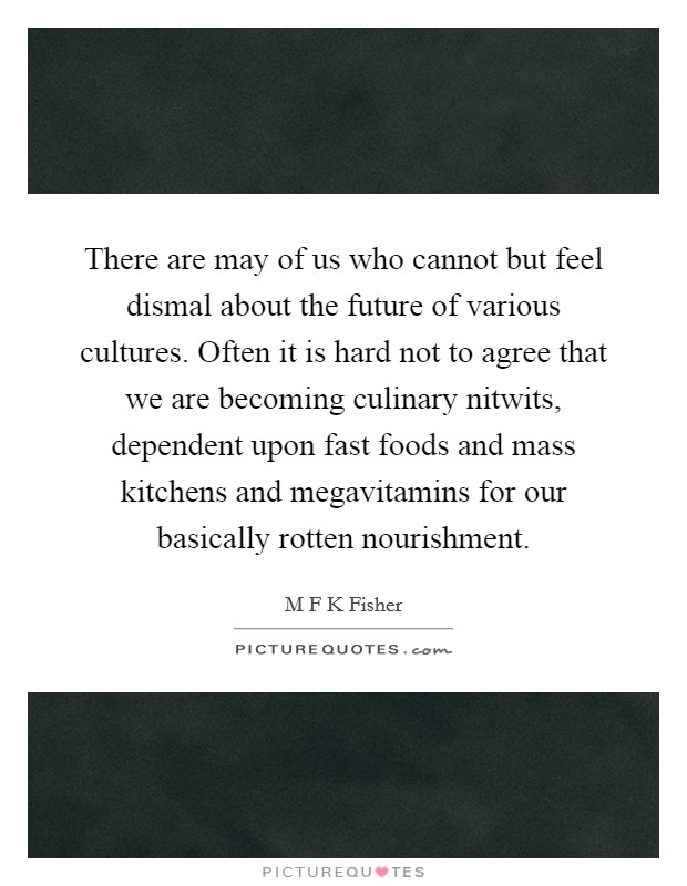 There are may of us who cannot but feel dismal about the future of various cultures. Often it is hard not to agree that we are becoming culinary nitwits, dependent upon fast foods and mass kitchens and megavitamins for our basically rotten nourishment Picture Quote #1