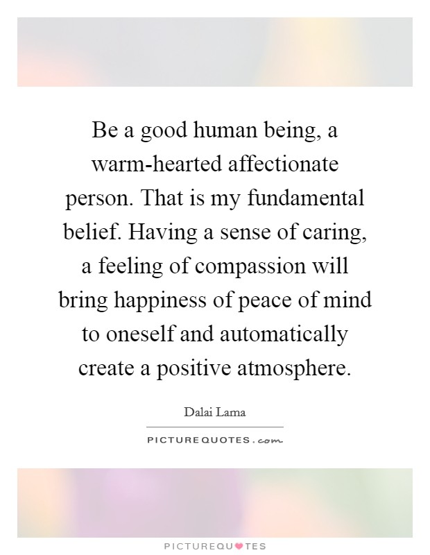 Be a good human being, a warm-hearted affectionate person. That is my fundamental belief. Having a sense of caring, a feeling of compassion will bring happiness of peace of mind to oneself and automatically create a positive atmosphere Picture Quote #1
