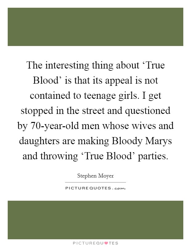 The interesting thing about ‘True Blood’ is that its appeal is not contained to teenage girls. I get stopped in the street and questioned by 70-year-old men whose wives and daughters are making Bloody Marys and throwing ‘True Blood’ parties Picture Quote #1