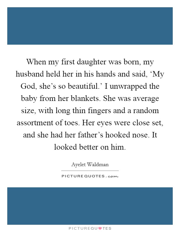 When my first daughter was born, my husband held her in his hands and said, ‘My God, she’s so beautiful.’ I unwrapped the baby from her blankets. She was average size, with long thin fingers and a random assortment of toes. Her eyes were close set, and she had her father’s hooked nose. It looked better on him Picture Quote #1