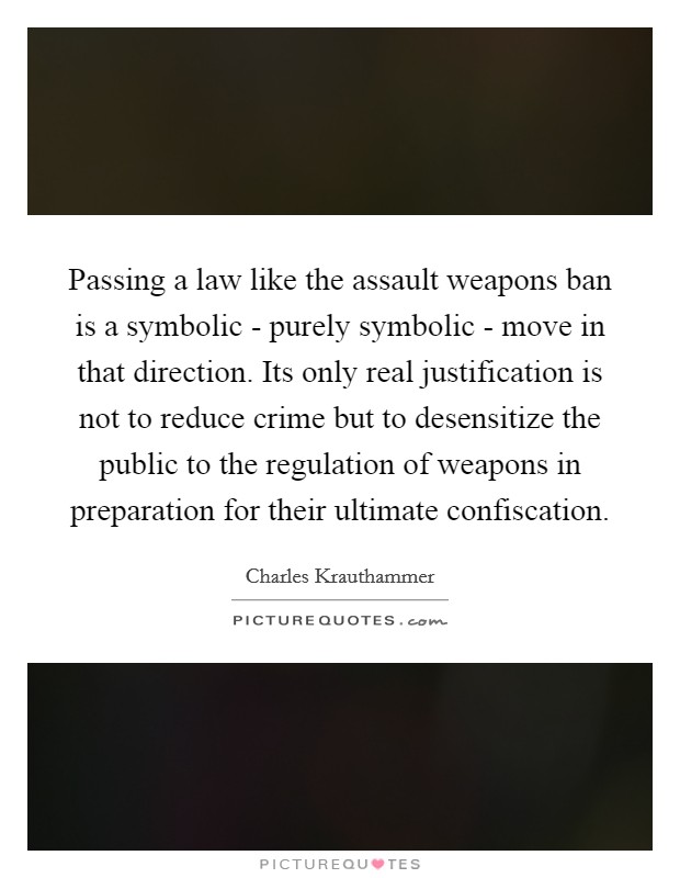 Passing a law like the assault weapons ban is a symbolic - purely symbolic - move in that direction. Its only real justification is not to reduce crime but to desensitize the public to the regulation of weapons in preparation for their ultimate confiscation Picture Quote #1