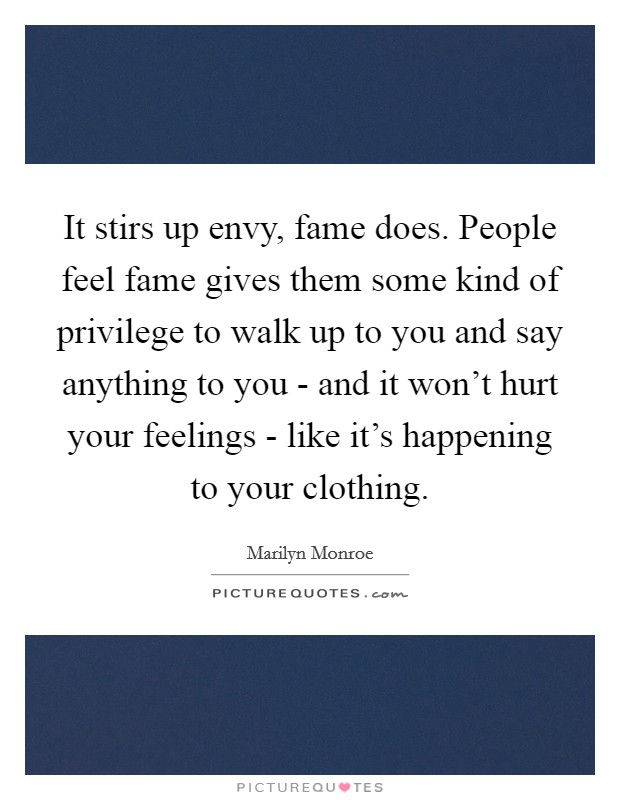 It stirs up envy, fame does. People feel fame gives them some kind of privilege to walk up to you and say anything to you - and it won’t hurt your feelings - like it’s happening to your clothing Picture Quote #1