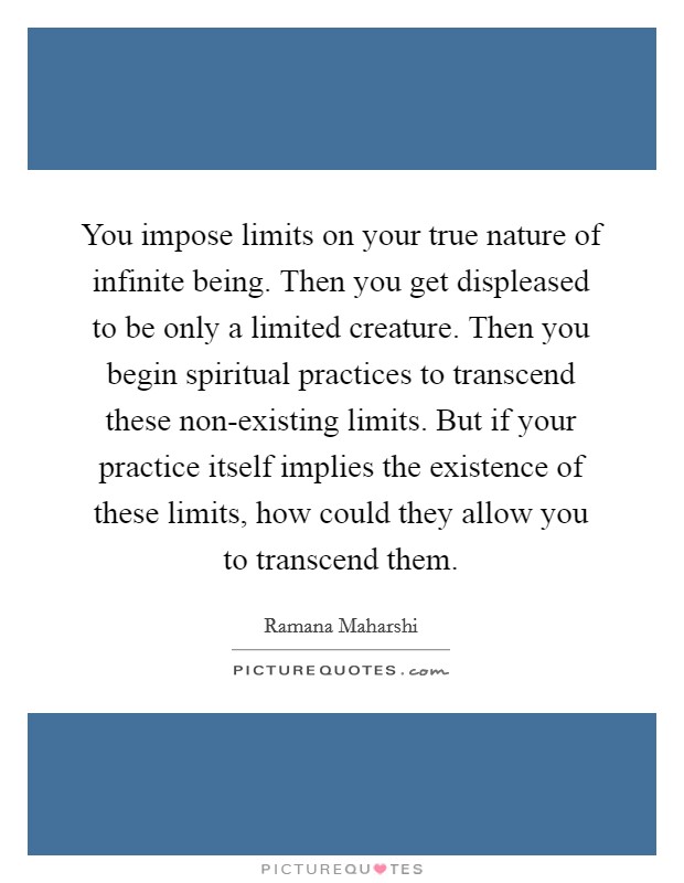You impose limits on your true nature of infinite being. Then you get displeased to be only a limited creature. Then you begin spiritual practices to transcend these non-existing limits. But if your practice itself implies the existence of these limits, how could they allow you to transcend them Picture Quote #1