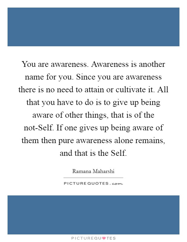 You are awareness. Awareness is another name for you. Since you are awareness there is no need to attain or cultivate it. All that you have to do is to give up being aware of other things, that is of the not-Self. If one gives up being aware of them then pure awareness alone remains, and that is the Self Picture Quote #1