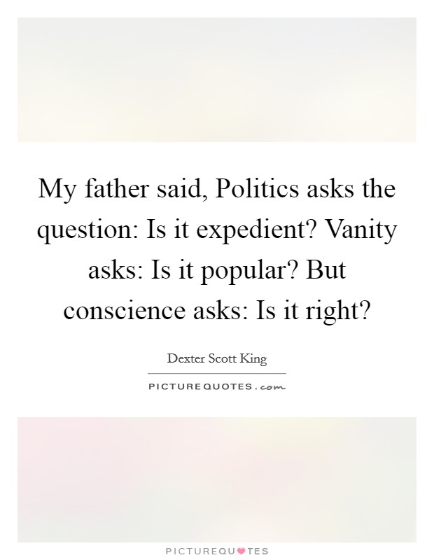 My father said, Politics asks the question: Is it expedient? Vanity asks: Is it popular? But conscience asks: Is it right? Picture Quote #1