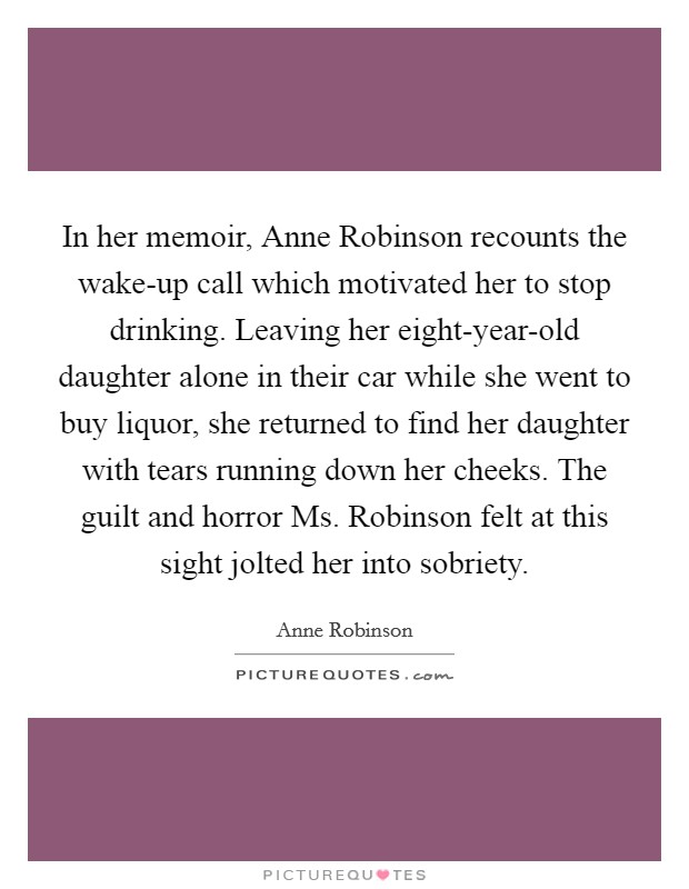 In her memoir, Anne Robinson recounts the wake-up call which motivated her to stop drinking. Leaving her eight-year-old daughter alone in their car while she went to buy liquor, she returned to find her daughter with tears running down her cheeks. The guilt and horror Ms. Robinson felt at this sight jolted her into sobriety Picture Quote #1
