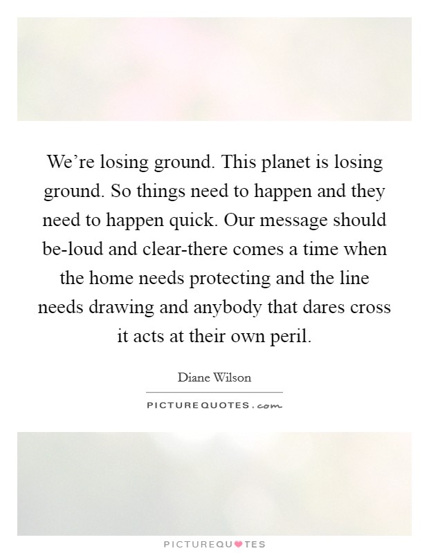 We’re losing ground. This planet is losing ground. So things need to happen and they need to happen quick. Our message should be-loud and clear-there comes a time when the home needs protecting and the line needs drawing and anybody that dares cross it acts at their own peril Picture Quote #1