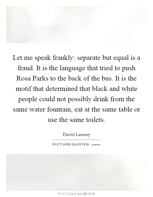 Let me speak frankly: separate but equal is a fraud. It is the language that tried to push Rosa Parks to the back of the bus. It is the motif that determined that black and white people could not possibly drink from the same water fountain, eat at the same table or use the same toilets Picture Quote #1
