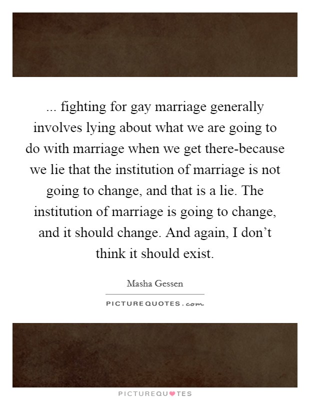 ... fighting for gay marriage generally involves lying about what we are going to do with marriage when we get there-because we lie that the institution of marriage is not going to change, and that is a lie. The institution of marriage is going to change, and it should change. And again, I don’t think it should exist Picture Quote #1